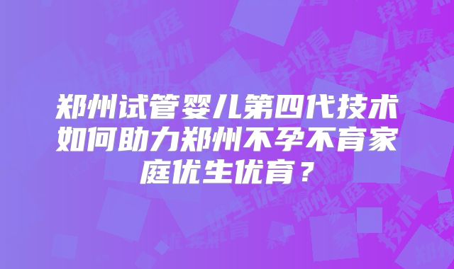 郑州试管婴儿第四代技术如何助力郑州不孕不育家庭优生优育?