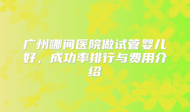 广州哪间医院做试管婴儿好,成功率排行与费用介绍