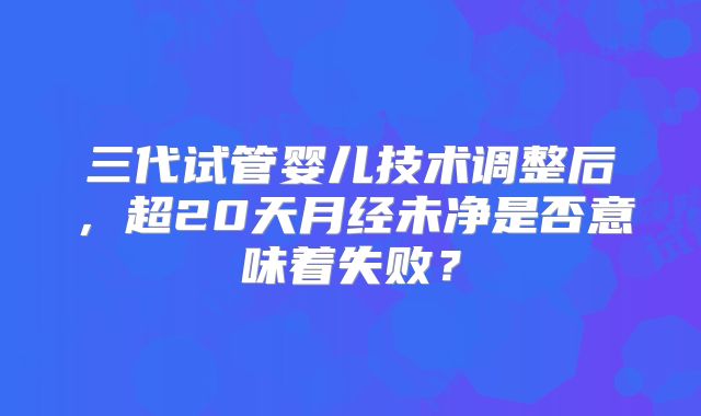 三代试管婴儿技术调整后,超20天月经未净是否意味着失败?