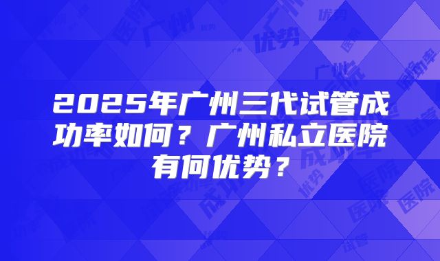2025年广州三代试管成功率如何?广州私立医院有何优势?