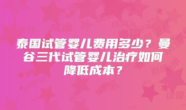 泰国试管婴儿费用多少？曼谷三代试管婴儿治疗如何降低成本？
