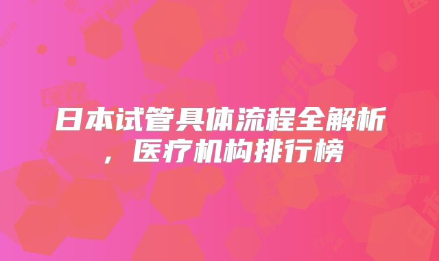 日本试管具体流程全解析,医疗机构排行榜