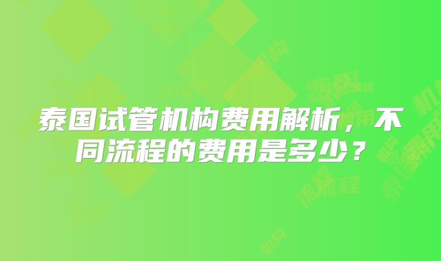 泰国试管机构费用解析,不同流程的费用是多少?