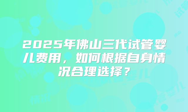 2025年佛山三代试管婴儿费用,如何根据自身情况合理选择?