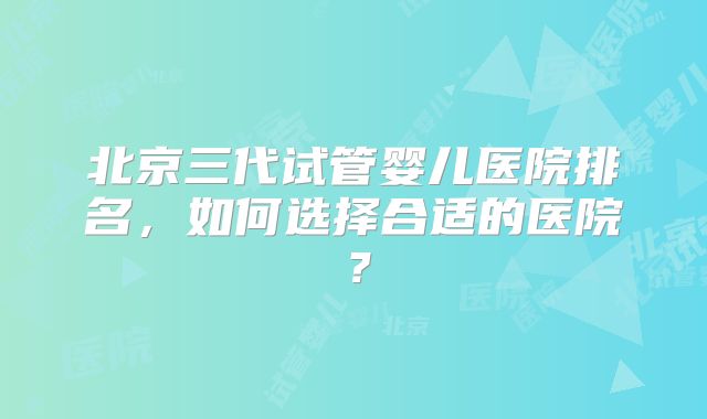 北京三代试管婴儿医院排名,如何选择合适的医院?