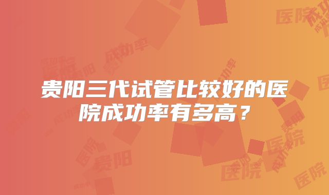 贵阳三代试管比较好的医院成功率有多高？