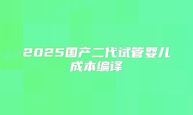 2025国产二代试管婴儿成本编译