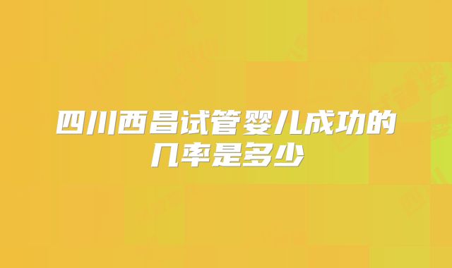 四川西昌试管婴儿成功的几率是多少