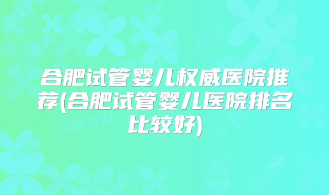 合肥试管婴儿权威医院推荐(合肥试管婴儿医院排名比较好)