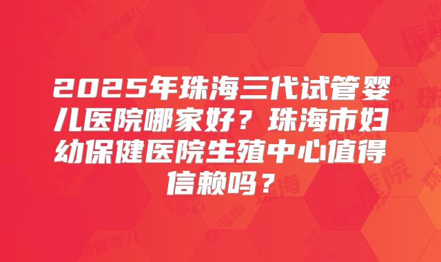 2025年珠海三代试管婴儿医院哪家好?珠海市妇幼保健医院生殖中心值得信赖吗?