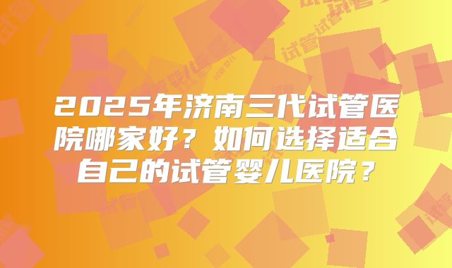 2025年济南三代试管医院哪家好？如何选择适合自己的试管婴儿医院？