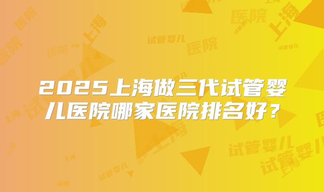 2025上海做三代试管婴儿医院哪家医院排名好?