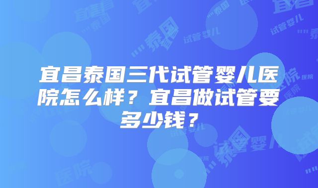宜昌泰国三代试管婴儿医院怎么样?宜昌做试管要多少钱?