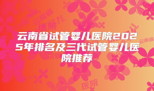 云南省试管婴儿医院2025年排名及三代试管婴儿医院推荐