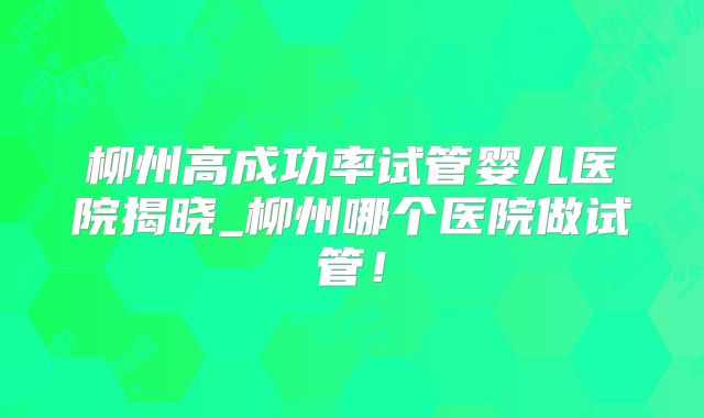 柳州高成功率试管婴儿医院揭晓_柳州哪个医院做试管!