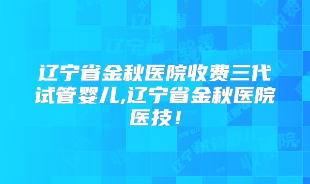 辽宁省金秋医院收费三代试管婴儿,辽宁省金秋医院医技！