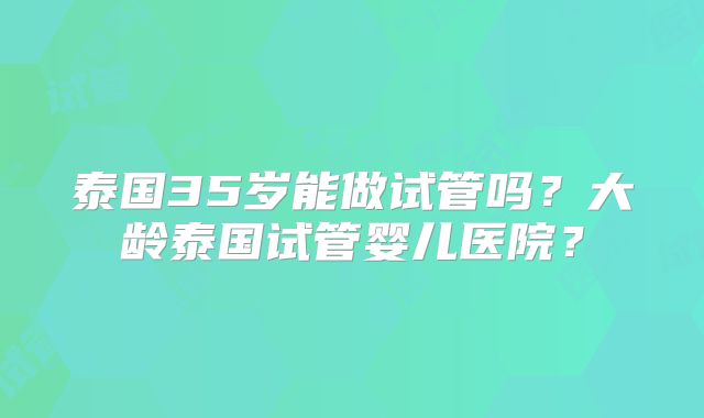 泰国35岁能做试管吗？大龄泰国试管婴儿医院？