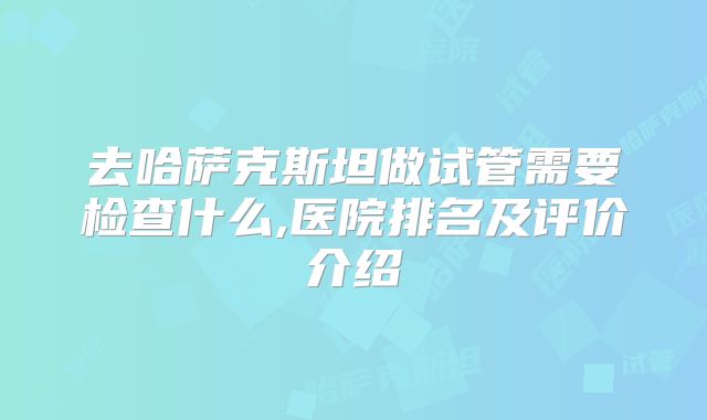 去哈萨克斯坦做试管需要检查什么,医院排名及评价介绍