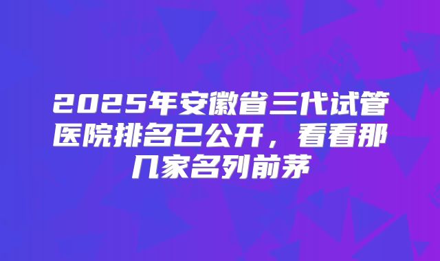 2025年安徽省三代试管医院排名已公开,看看那几家名列前茅