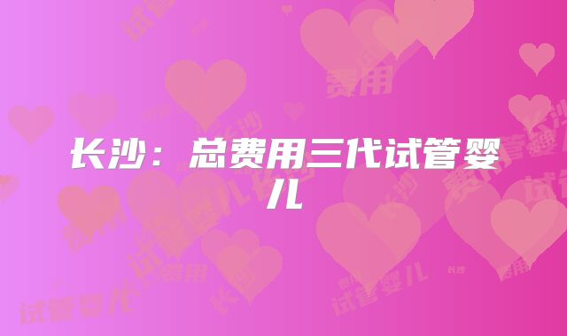 长沙：总费用三代试管婴儿