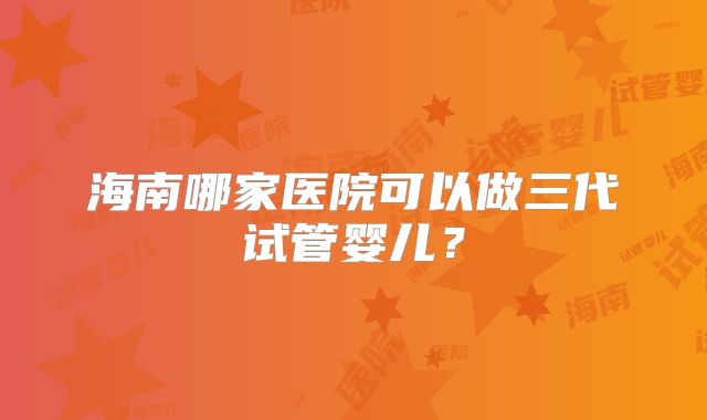 海南哪家医院可以做三代试管婴儿?