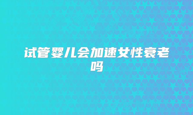 试管婴儿会加速女性衰老吗