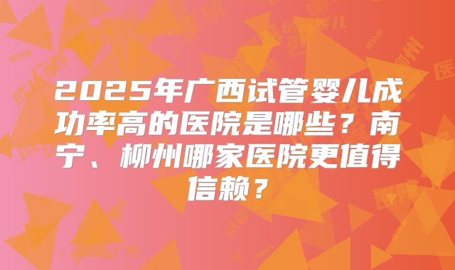 2025年广西试管婴儿成功率高的医院是哪些?南宁、柳州哪家医院更值得信赖?