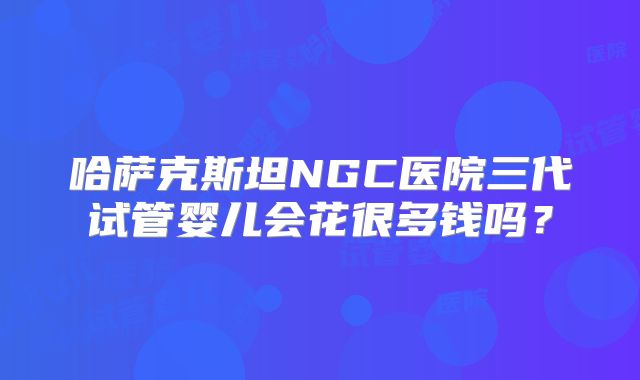 哈萨克斯坦NGC医院三代试管婴儿会花很多钱吗？