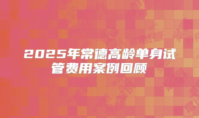 2025年常德高龄单身试管费用案例回顾