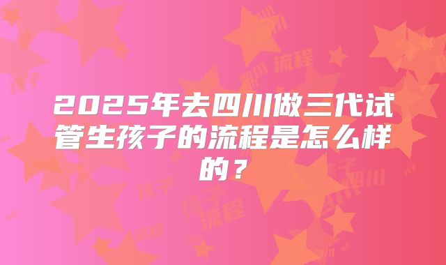 2025年去四川做三代试管生孩子的流程是怎么样的？