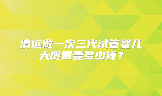 清远做一次三代试管婴儿大概需要多少钱？