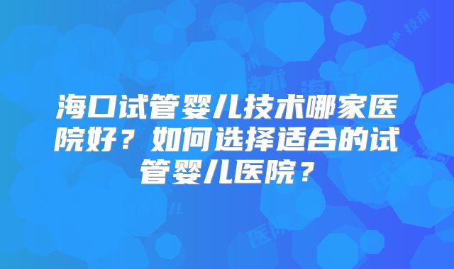 海口试管婴儿技术哪家医院好?如何选择适合的试管婴儿医院?