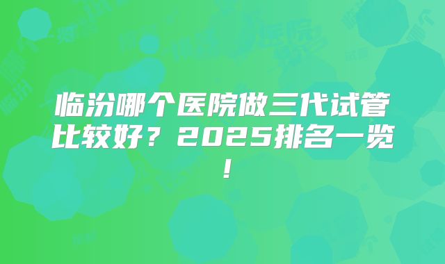 临汾哪个医院做三代试管比较好?2025排名一览!