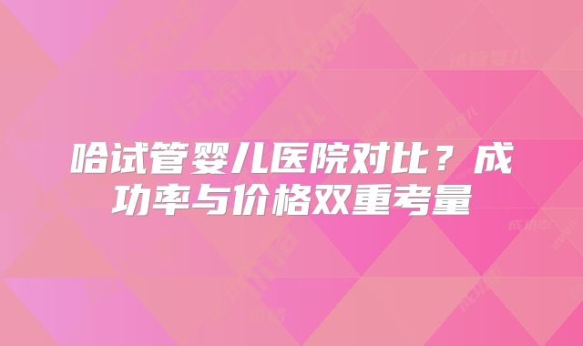 哈试管婴儿医院对比?成功率与价格双重考量