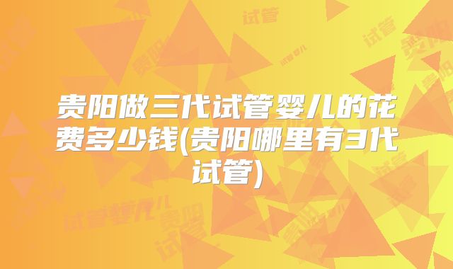 贵阳做三代试管婴儿的花费多少钱(贵阳哪里有3代试管)
