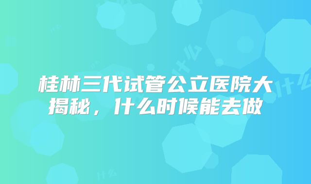 桂林三代试管公立医院大揭秘,什么时候能去做