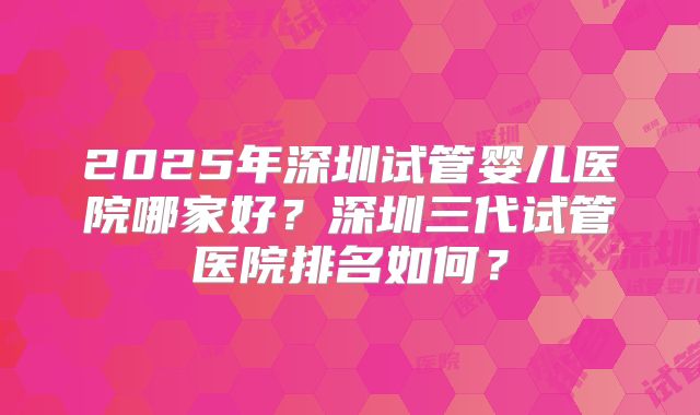 2025年深圳试管婴儿医院哪家好？深圳三代试管医院排名如何？