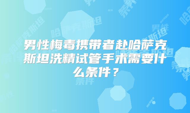 男性梅毒携带者赴哈萨克斯坦洗精试管手术需要什么条件?