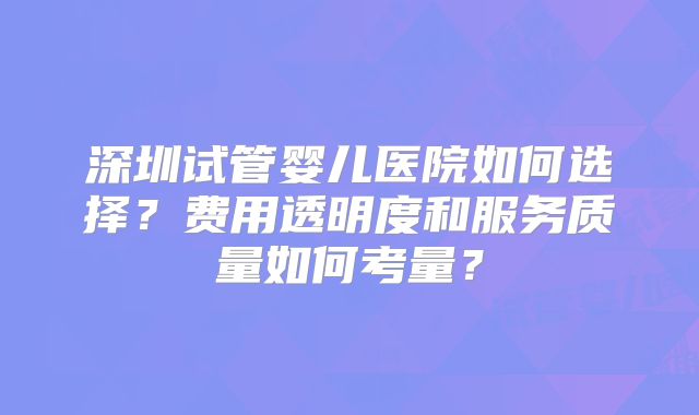 深圳试管婴儿医院如何选择?费用透明度和服务质量如何考量?