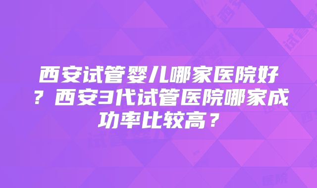 西安试管婴儿哪家医院好？西安3代试管医院哪家成功率比较高？