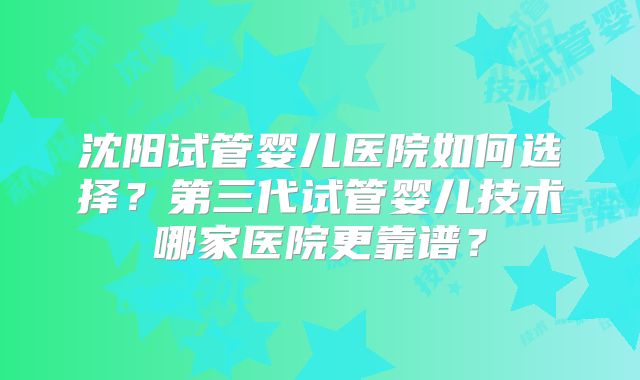 沈阳试管婴儿医院如何选择?第三代试管婴儿技术哪家医院更靠谱?