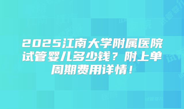 2025江南大学附属医院试管婴儿多少钱?附上单周期费用详情!