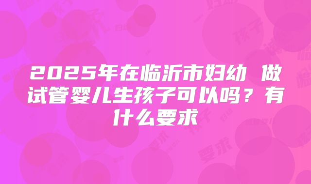 2025年在临沂市妇幼 做试管婴儿生孩子可以吗?有什么要求