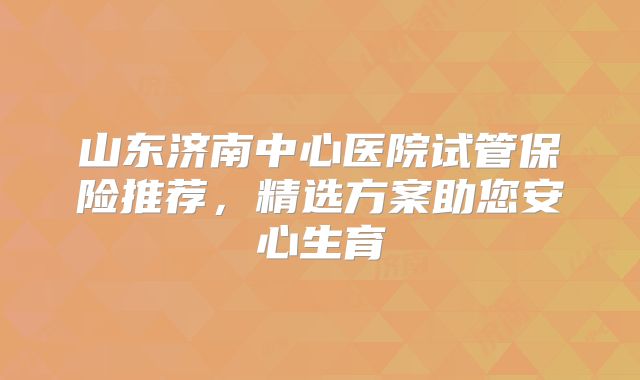 山东济南中心医院试管保险推荐,精选方案助您安心生育