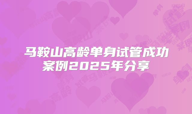 马鞍山高龄单身试管成功案例2025年分享