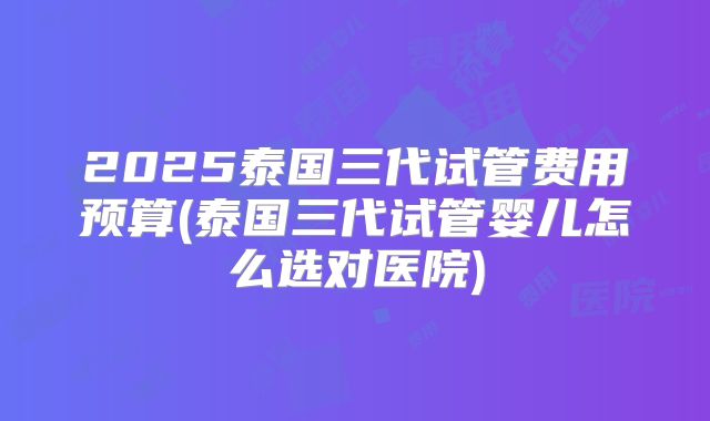 2025泰国三代试管费用预算(泰国三代试管婴儿怎么选对医院)