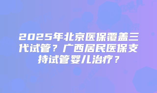 2025年北京医保覆盖三代试管？广西居民医保支持试管婴儿治疗？