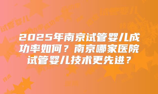 2025年南京试管婴儿成功率如何？南京哪家医院试管婴儿技术更先进？