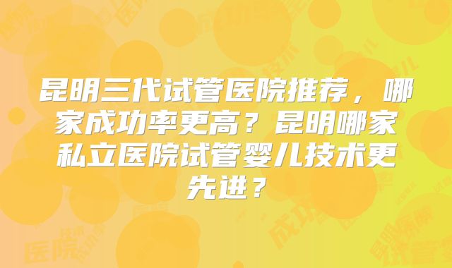昆明三代试管医院推荐，哪家成功率更高？昆明哪家私立医院试管婴儿技术更先进？