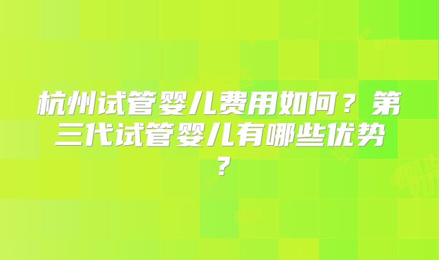 杭州试管婴儿费用如何？第三代试管婴儿有哪些优势？